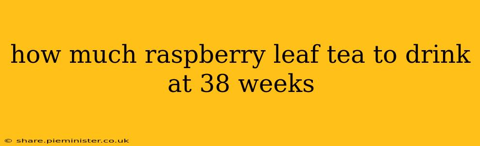 how much raspberry leaf tea to drink at 38 weeks