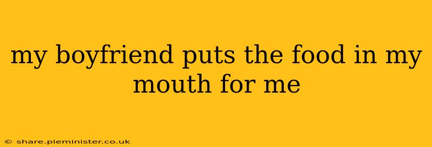 my boyfriend puts the food in my mouth for me