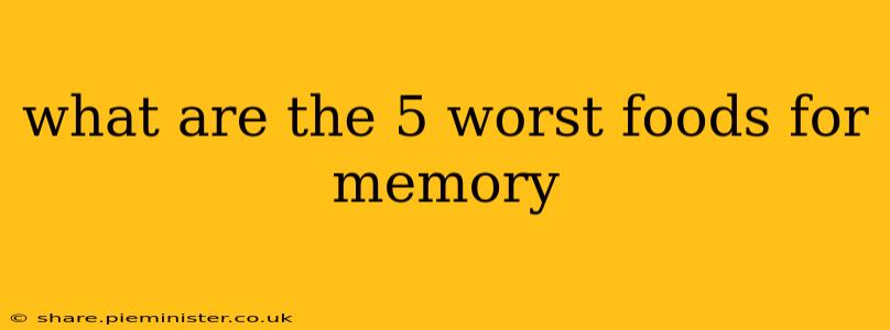 what are the 5 worst foods for memory